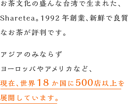 お茶文化の盛んな台湾で生まれた、台湾茶房。創業27年、新鮮で良質なお茶が評判です。アジアのみならずヨーロッパやアメリカなど、現在、世界18か国に500店以上を展開しています。