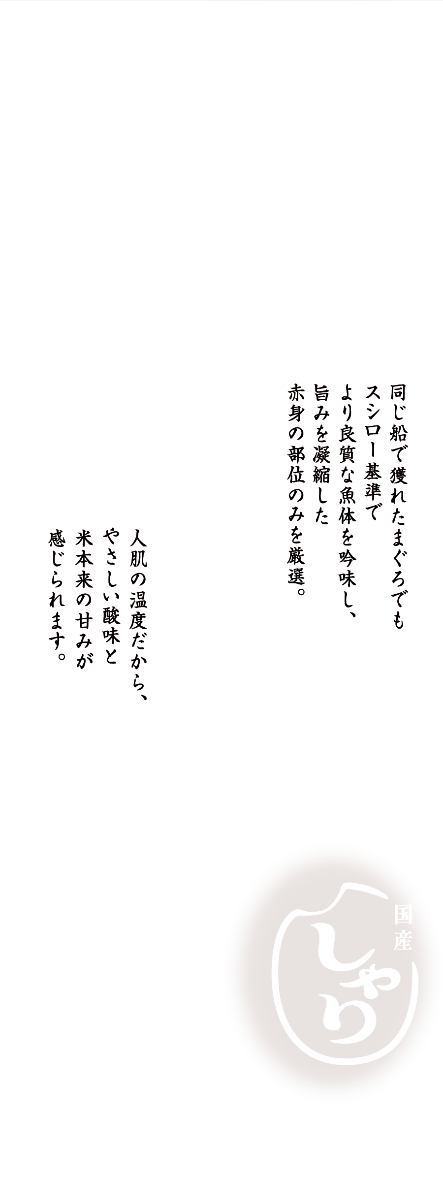 激選まぐろx国産しゃり 同じ船で獲れたまぐろでもスシロー基準でより良質な魚体を吟味し、旨みを凝縮した赤身の部位のみを厳選。人肌の温度だから、やさしい酸味と米本来の甘みが感じられます。※人肌温度でのご提供は一部商品（「スシロー海鮮巻き重ね（春）」を含む）を除きます。※期間限定で、通常のしゃりが「赤しゃり」に変更となる場合があります。