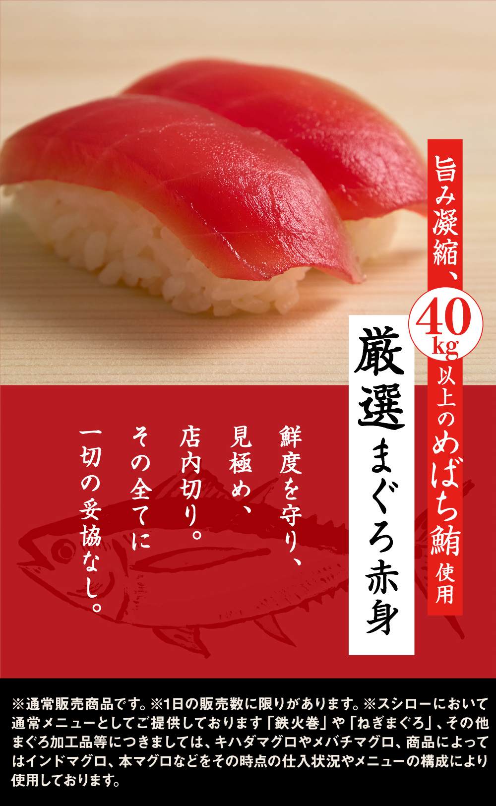 旨み凝縮、40kg以上のめばち鮪使用 厳選まぐろ赤身 鮮度を守り、見極め、店内切り。その全てに一切の妥協なし。 ※通常販売商品です。※1日の販売数に限りがあります。※スシローにおいて通常メニューとしてご提供しております「鉄火巻」や「ねぎまぐろ」、その他まぐろ加工品等につきましては、キハダマグロやメバチマグロ、商品によってはインドマグロ、本マグロなどをその時点の仕入状況やメニューの構成により使用しております。