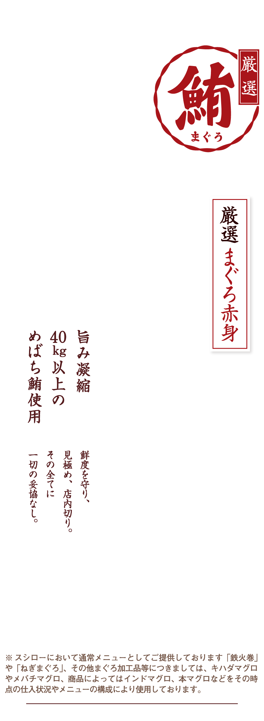 激選まぐろ 厳選まぐろ赤身 旨み凝縮40kg以上のめばち鮪使用 鮮度を守り、見極め、店内切り。その全てに一切の妥協なし。※ スシローにおいて通常メニューとしてご提供しております「鉄火巻」や「ねぎまぐろ」、その他まぐろ加工品等につきましては、キハダマグロやメバチマグロ、商品によってはインドマグロ、本マグロなどをその時点の仕入状況やメニューの構成により使用しております。