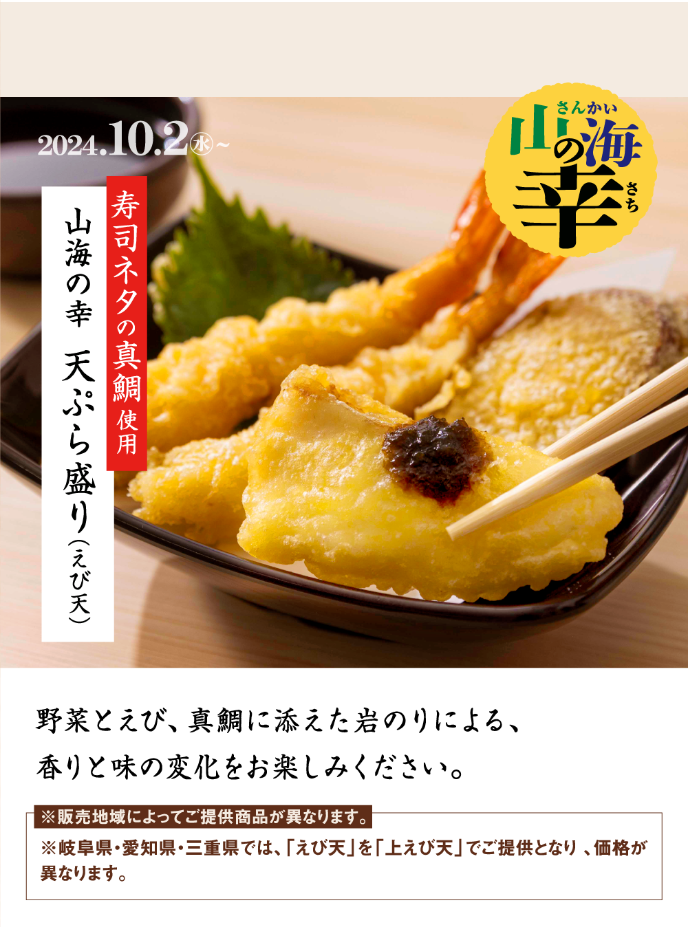 山海の幸（さんかいのさち） 2024.10.2水〜 寿司ネタの真鯛使用 山海の幸 天ぷら盛り（えび天） ※お持ち帰り対象外です。野菜とえび、真鯛に添えた岩のりによる、香りと味の変化をお楽しみください。※販売地域によってご提供商品が異なります。※愛知県・岐阜県・三重県では、「えび天」を「上えび天」でご提供となります。