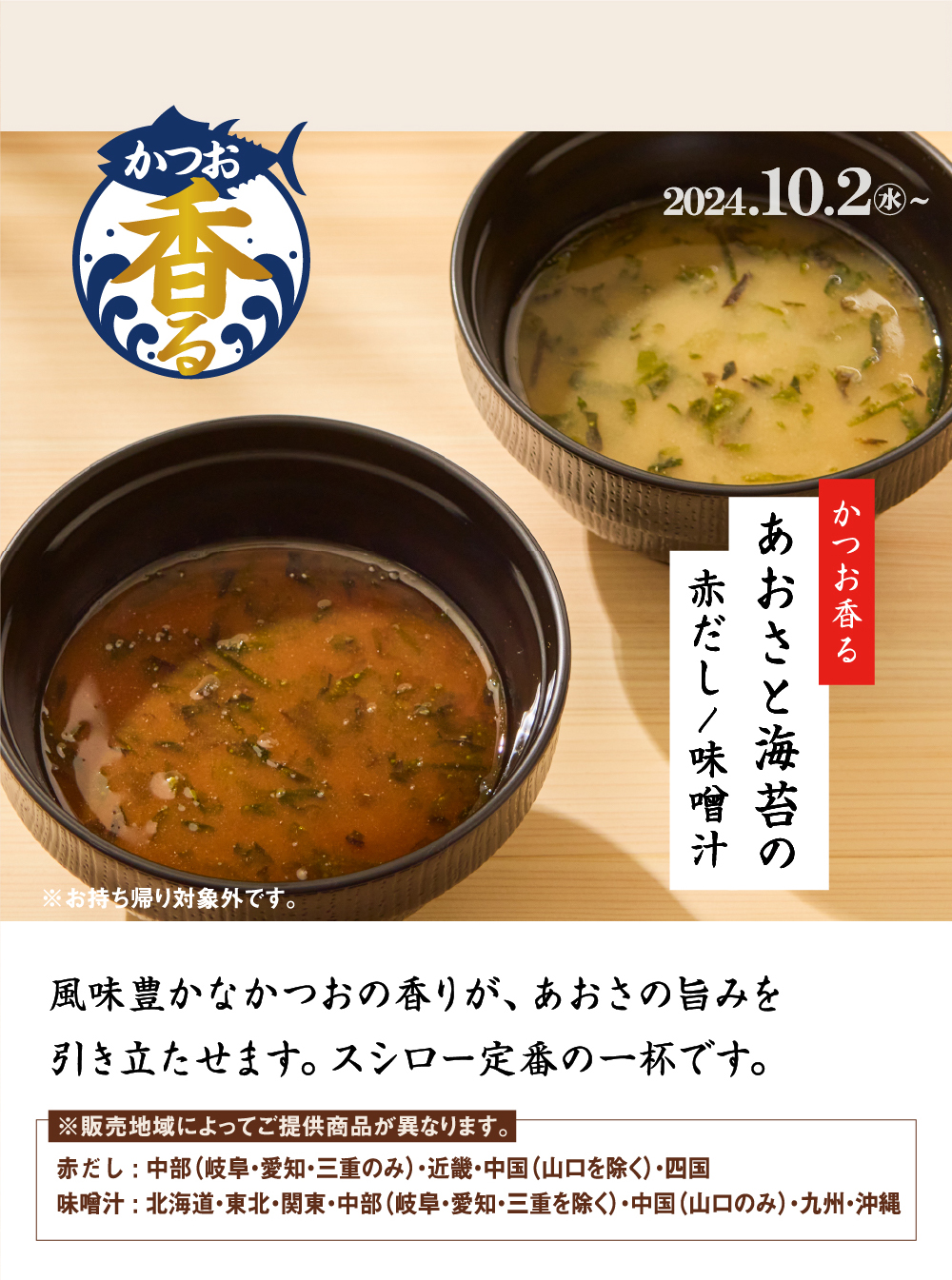 かつお香る 2024.10.2水〜 かつお香るあおさと海苔の赤だし/味噌汁 ※お持ち帰り対象外です。風味豊かなかつおの香りが、あおさの旨みを引き立たせます。スシロー定番の一杯です。※販売地域によってご提供商品が異なります。赤だし : 中部（岐阜・愛知・三重のみ）・近畿・中国（山口を除く）・四国味噌汁 : 北海道・東北・関東・中部（岐阜・愛知・三重を除く）・中国（山口のみ）・九州・沖縄 