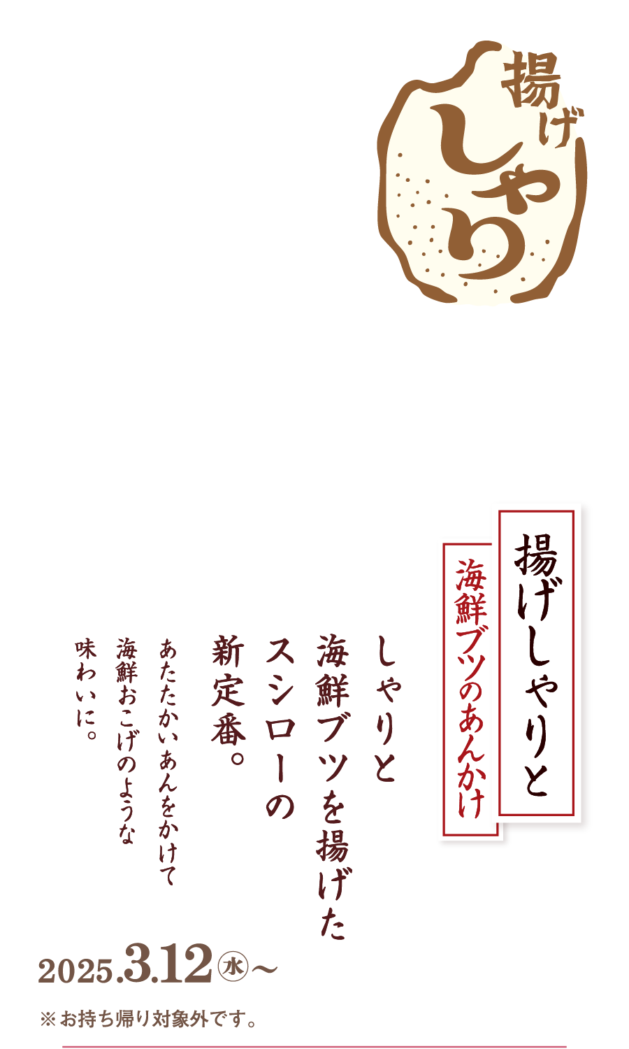 揚げしゃりと海鮮ブツのあんかけ しゃりとぶつ切りの海鮮を揚げたスシローの新定番。あたたかいあんをかけて海鮮おこげのような味わいに。2024.３.12水〜 ※お持ち帰り対象外です。