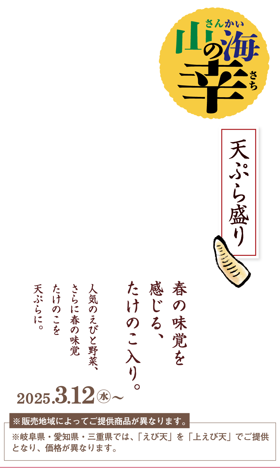 山海の幸 天ぷら盛り 春の味覚、たけのこを天ぷらに 人気のえびと野菜、さらに春の味覚たけのこを天ぷらに。 2024.３.12水〜 ※販売地域によってご提供商品が異なります。※岐阜県・愛知県・三重県では、「えび天」を「上えび天」でご提供となり、価格が異なります。