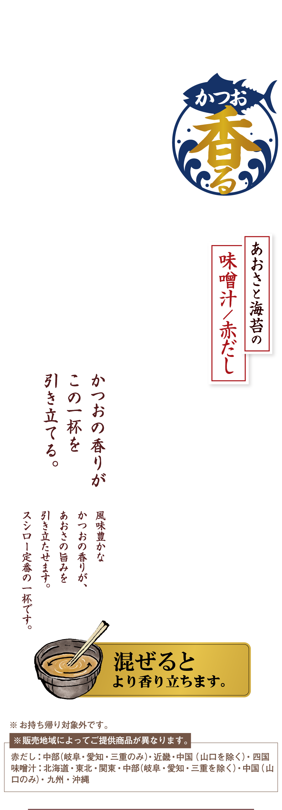 かつお香る あおさと海苔の味噌汁／赤だし かつおの香りがこの一杯を引き立てる 風味豊かなかつおの香りが、あおさの旨みを引き立たせます。スシロー定番の一杯です。 混ぜるとより香り立ちます。 ※お持ち帰り対象外です。※販売地域によってご提供商品が異なります。赤だし：中部（岐阜・愛知・三重のみ）・近畿・中国（山口を除く）・四国 味噌汁：北海道・関東・中部（岐阜・愛知・三重を除く）・中国（山口のみ）・九州・沖縄