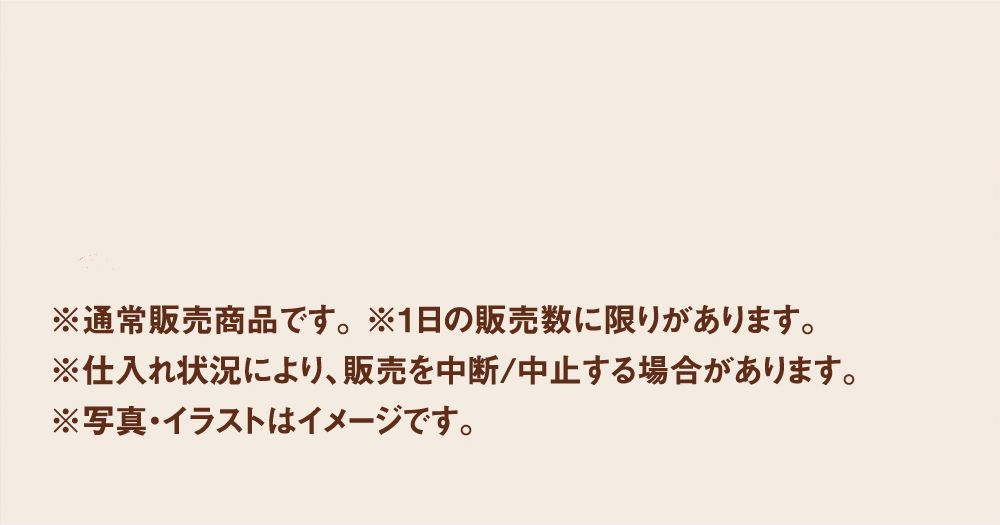 各店舗の販売状況は、品切れ情報でご確認いただけます。※通常販売商品です。 ※1日の販売数に限りがあります。※仕入れ状況により、販売を中断/中止する場合があります。※写真・イラストはイメージです。