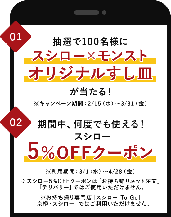 01.抽選で100名様にスシロー×モンストオリジナルすし皿が当たる！※キャンペーン期間：2/15（水）～3/31（金） 02.期間中、何度でも使える！スシロー5％OFFクーポン ※利用期間：3/1（水）～4/28（金） ※スシロー5%OFFクーポンは「お持ち帰りネット注文」「デリバリー」ではご使用いただけません。※お持ち帰り専門店「スシロー To Go」「京樽・スシロー」ではご利用いただけません。