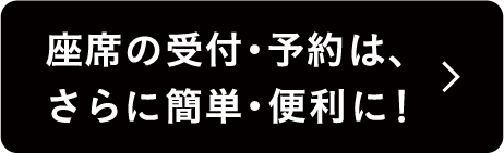 座席の受付・予約は、さらに簡単・便利に！