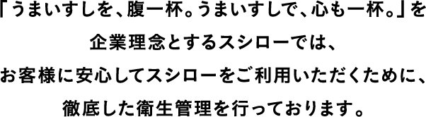 「うまいすしを、腹一杯。うまいすしで、心も一杯。」を企業理念とするスシローでは、お客様に安心してスシローをご利用いただくために、徹底した衛生管理を行っております。