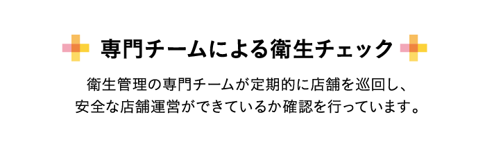 専門チームによる衛生チェック 衛生管理の専門チームが定期的に店舗を巡回し、安全な店舗運営ができているか確認を行っています。