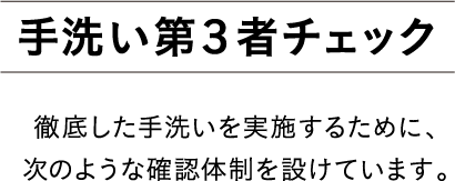 手洗い第３者チェック 徹底した手洗いを実施するために、次のような確認体制を設けています。