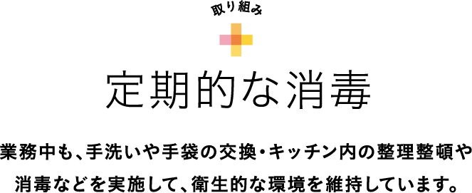 取り組み 定期的な消毒 業務中も、手洗いや手袋の交換・キッチン内の整理整頓や消毒などを実施して、衛生的な環境を維持しています。