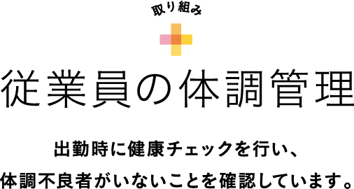 取り組み 従業員の体調管理 出勤時に健康チェックを行い、体調不良者がいないことを確認しています。