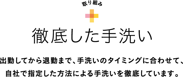 出勤してから退勤まで、手洗いのタイミングに合わせて、自社で指定した方法による手洗いを徹底しています。