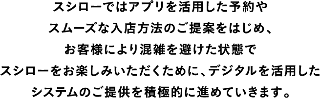 スシローではアプリを活用した予約やスムーズな入店方法のご提案をはじめ、お客様により混雑を避けた状態で、スシローをお楽しみいただくためにデジタルを活用したシステムのご提供を積極的に進めていきます。