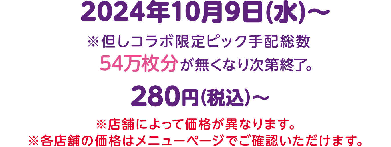 2024年10月9日(水)〜 ※但しコラボ限定ピック手配総数 54万枚分が無くなり次第終了。280円（税込）〜 ※店舗によって価格が異なります。※各店舗の価格はメニューページでご確認いただけます。