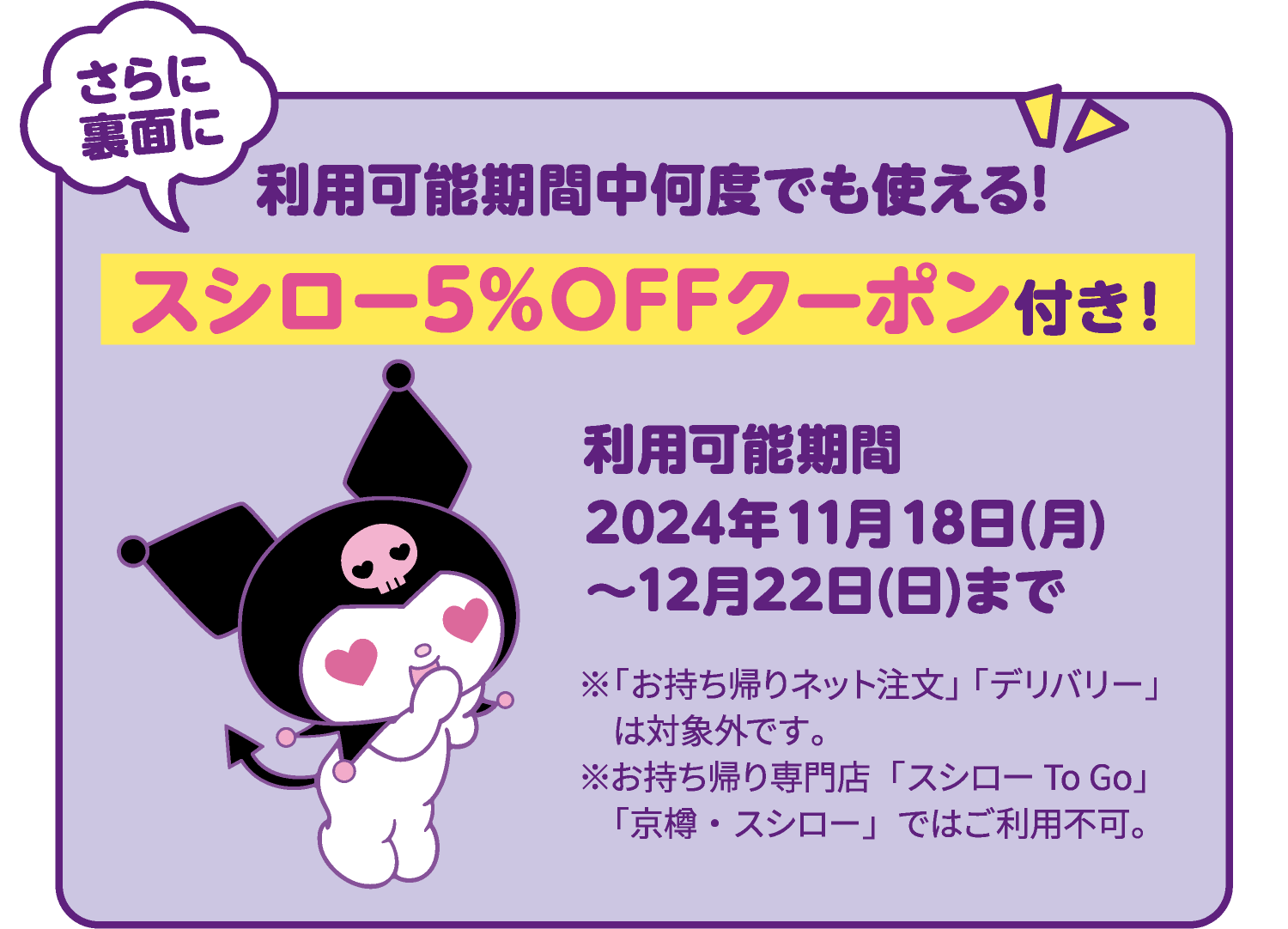 さらに裏面に 利用可能期間中何度でも使える! スシロー5％OFFクーポン付き！ 利用可能期間 2024年11月18日(月)～12月22日(日)まで ※「お持ち帰りネット注文」「デリバリー」ではご使用いただけません。※お持ち帰り専門店「スシロー To Go」「京樽・スシロー」ではご利用いただけません。