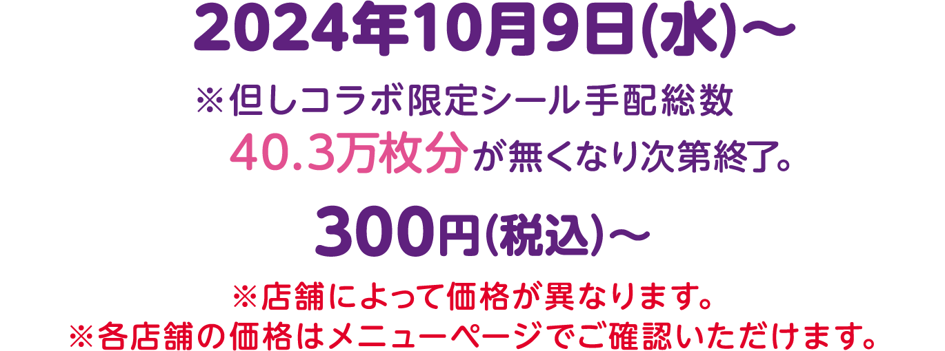 2024年10月9日(水)〜 ※但しコラボ限定シール手配総数 40.3万枚分が無くなり次第終了。300円（税込）〜 ※店舗によって価格が異なります。※各店舗の価格はメニューページでご確認いただけます。