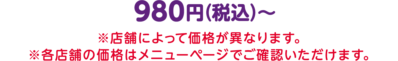 980円（税込）〜 ※店舗によって価格が異なります。 ※各店舗の価格はメニューページでご確認いただけます。