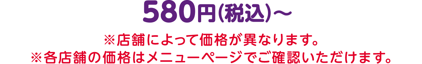 580円（税込）〜 ※店舗によって価格が異なります。 ※各店舗の価格はメニューページでご確認いただけます。