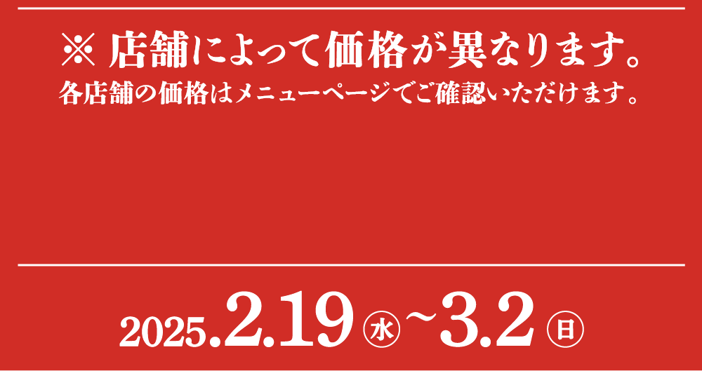 ※店舗によって価格が異なります。各店舗の価格はメニューページでご確認いただけます。2025.2.19（水）～3.2（日）