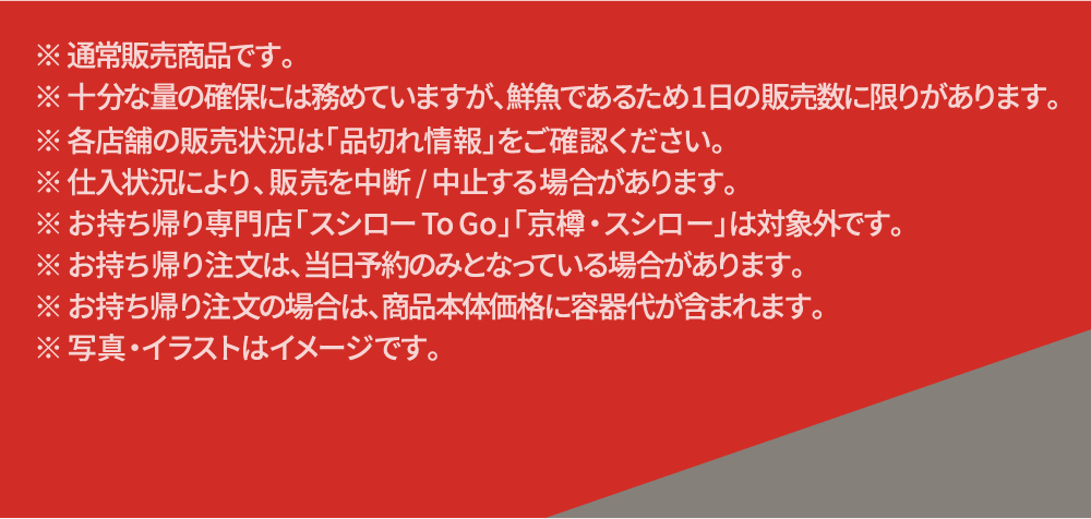 ※通常販売商品です。十分な量の確保には務めていますが、鮮魚であるため1日の販売数に限りがあります。各店舗の販売状況は「品切れ情報」をご確認ください。※仕入れ状況におり、販売を中断/中止する場合があります。※お持ち帰り専門店「スシローTo Go」「京樽・スシロー」は対象外です。※お持ち帰り注文は、当日予約のみとなっている場合があります。※お持ち帰り注文の場合は、商品本体価格に容器代が含まれます。写真・イラストはイメージです。