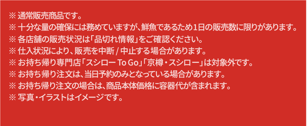 ※通常販売商品です。十分な量の確保には務めていますが、鮮魚であるため1日の販売数に限りがあります。各店舗の販売状況は「品切れ情報」をご確認ください。※仕入れ状況におり、販売を中断/中止する場合があります。※お持ち帰り専門店「スシローTo Go」「京樽・スシロー」は対象外です。※お持ち帰り注文は、当日予約のみとなっている場合があります。※お持ち帰り注文の場合は、商品本体価格に容器代が含まれます。写真・イラストはイメージです。