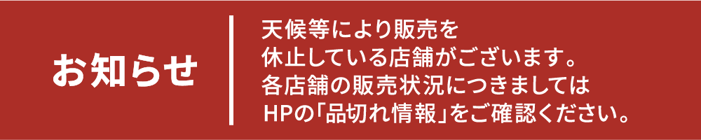 お知らせ　天候等により販売を休止している店舗がございます。各店舗の販売状況につきましてはHPの「品切れ情報」をご確認ください。