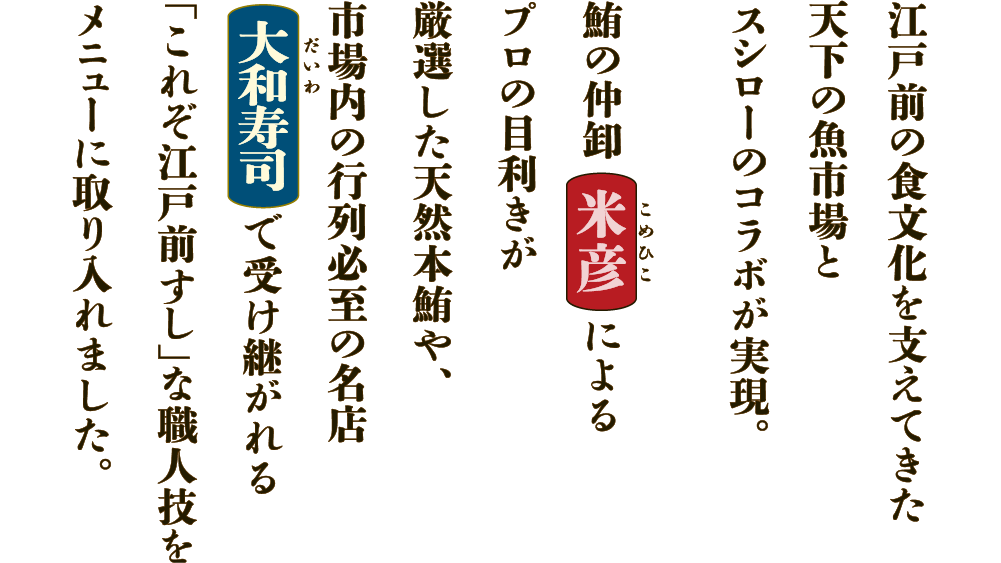 江戸前の食文化を支えてきた天下の魚市場とスシローのコラボが実現。鮪の仲卸米彦によるプロの目利きが厳選した天然本鮪や、市場内の行列必至の名店大和寿司で受け継がれる「これぞ江戸前すし」な職人技をメニューに取り入れました。