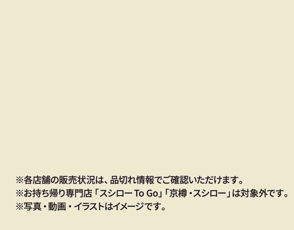 ※各店舗の販売状況は、品切れ情報でご確認いただけます。※お持ち帰り専門店「スシローTo Go」「京樽・スシロー」は対象外です。※写真・動画・イラストはイメージです。